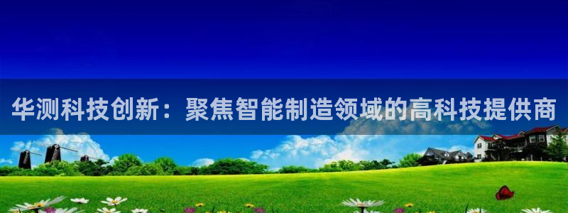 星欧娱乐官方客服电话：华测科技创新：聚焦智能制造领域的高科技