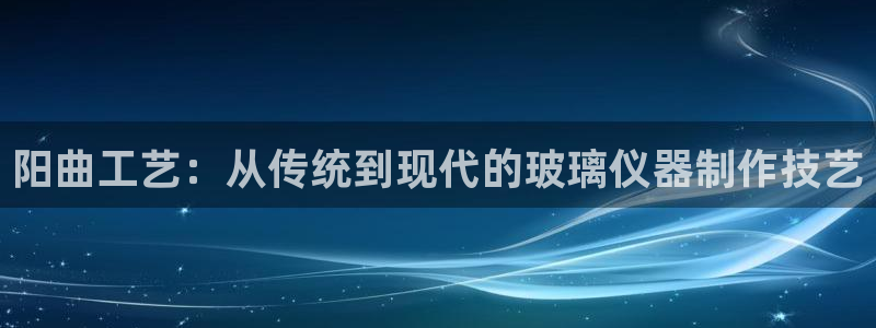 欧星娱乐真人：阳曲工艺：从传统到现代的玻璃仪器制作技艺