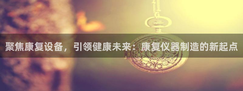 欧星娱乐竞技：聚焦康复设备，引领健康未来：康复仪器制造的新起