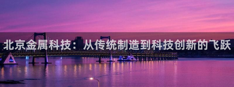 星欧娱乐登录网页版登录：北京金属科技：从传统制造到科技创新的