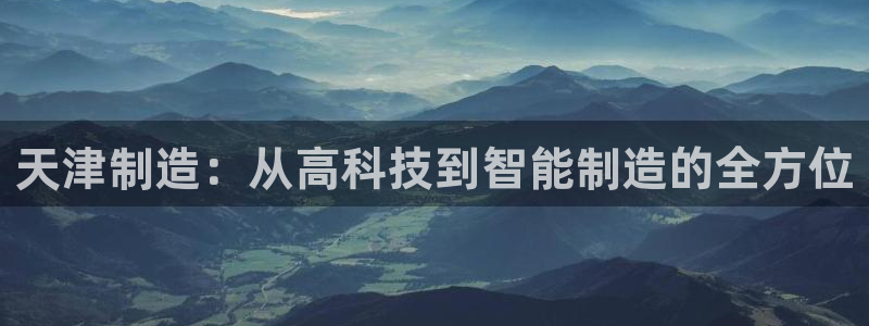 星欧娱乐官网在线登录入口：天津制造：从高科技到智能制造的全方