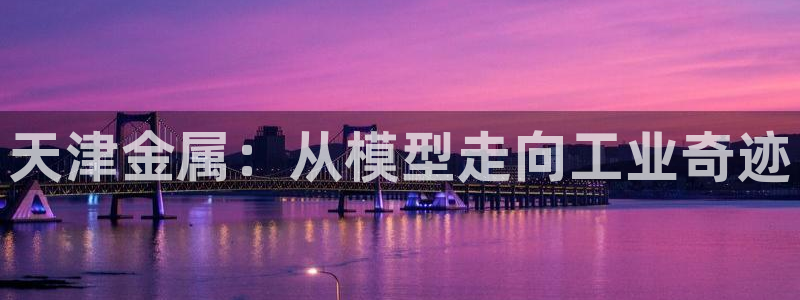 星娱乐online欧弟：天津金属：从模型走向工业奇迹