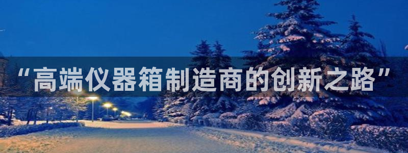 欧星娱乐平台是黑的吗?：“高端仪器箱制造商的创新之路”