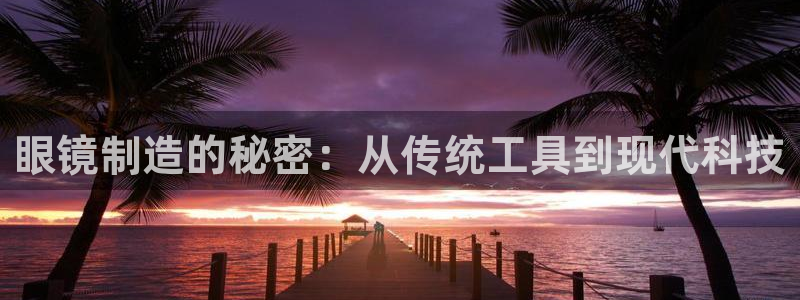 星欧娱乐平台登录：眼镜制造的秘密：从传统工具到现代科技