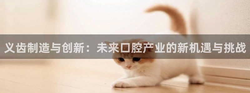 欧乐星城娱乐：义齿制造与创新：未来口腔产业的新机遇与挑战